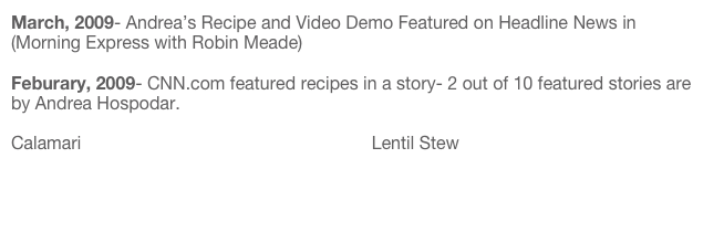 March, 2009- Andrea’s Recipe and Video Demo Featured on Headline News in (Morning Express with Robin Meade)

Feburary, 2009- CNN.com featured recipes in a story- 2 out of 10 featured stories are by Andrea Hospodar.

Calamari                                                           Lentil Stew